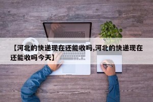 【河北的快递现在还能收吗,河北的快递现在还能收吗今天】