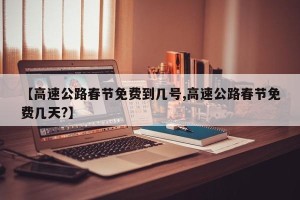 【高速公路春节免费到几号,高速公路春节免费几天?】