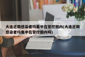大连近期感染者均集中在管控圈内(大连近期感染者均集中在管控圈内吗)