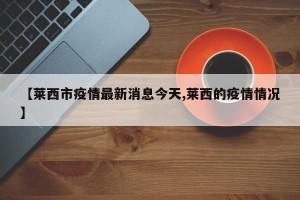 【莱西市疫情最新消息今天,莱西的疫情情况】