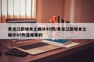 黑龙江新增本土确诊45例/黑龙江新增本土确诊45例是哪里的