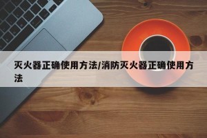 灭火器正确使用方法/消防灭火器正确使用方法