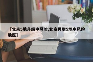 【北京5地升级中风险,北京再增5地中风险地区】