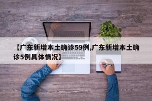 【广东新增本土确诊59例,广东新增本土确诊5例具体情况】