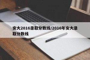 安大2016录取分数线/2016年安大录取分数线