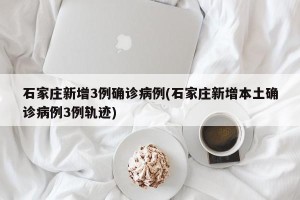 石家庄新增3例确诊病例(石家庄新增本土确诊病例3例轨迹)
