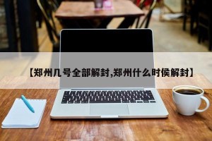 【郑州几号全部解封,郑州什么时侯解封】