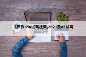 【新款a50试驾视频,2021款a5试驾】