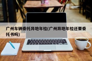广州车辆委托异地年检(广州异地年检还要委托书吗)