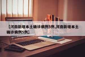 【河南新增本土确诊病例5例,河南新增本土确诊病例5例】