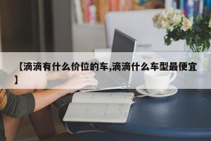 【滴滴有什么价位的车,滴滴什么车型最便宜】