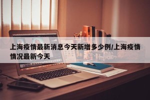 上海疫情最新消息今天新增多少例/上海疫情情况最新今天