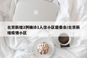 北京新增2例确诊1人住小区居委会/北京新增疫情小区