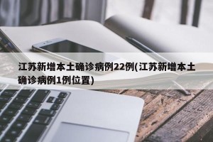 江苏新增本土确诊病例22例(江苏新增本土确诊病例1例位置)