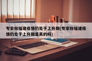 专家称福建疫情仍处于上升期(专家称福建疫情仍处于上升期是真的吗)