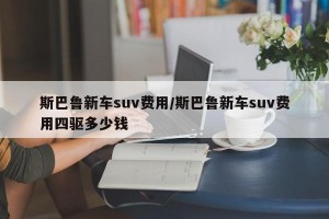 斯巴鲁新车suv费用/斯巴鲁新车suv费用四驱多少钱