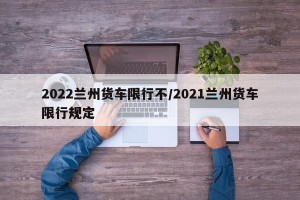 2022兰州货车限行不/2021兰州货车限行规定