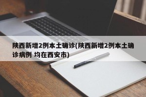 陕西新增2例本土确诊(陕西新增2例本土确诊病例 均在西安市)