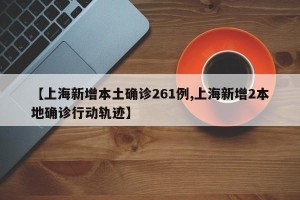 【上海新增本土确诊261例,上海新增2本地确诊行动轨迹】