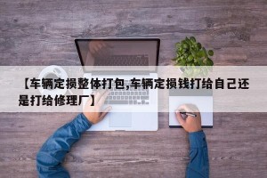 【车辆定损整体打包,车辆定损钱打给自己还是打给修理厂】