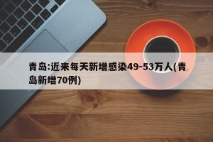 青岛:近来每天新增感染49-53万人(青岛新增70例)
