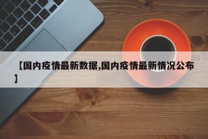 【国内疫情最新数据,国内疫情最新情况公布】