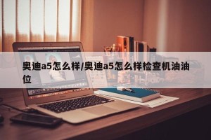 奥迪a5怎么样/奥迪a5怎么样检查机油油位