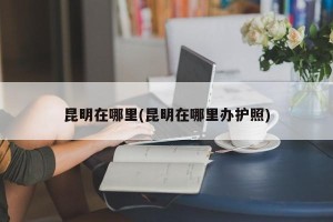 昆明在哪里(昆明在哪里办护照)