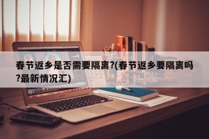 春节返乡是否需要隔离?(春节返乡要隔离吗?最新情况汇)