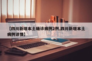 【四川新增本土确诊病例2例,四川新增本土病例详情】