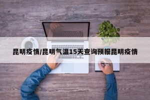 昆明疫情/昆明气温15天查询预报昆明疫情