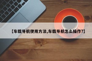 【车载导航使用方法,车载导航怎么操作?】