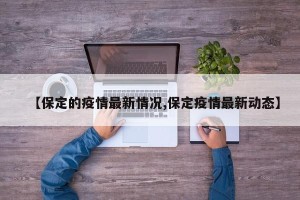 【保定的疫情最新情况,保定疫情最新动态】