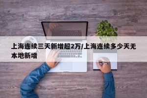 上海连续三天新增超2万/上海连续多少天无本地新增