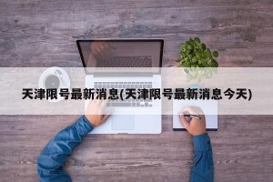 天津限号最新消息(天津限号最新消息今天)