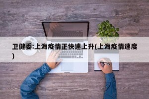 卫健委:上海疫情正快速上升(上海疫情速度)