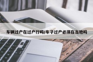 车辆过户在过户行吗/车子过户必须在当地吗