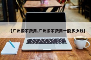 【广州搬家费用,广州搬家费用一般多少钱】