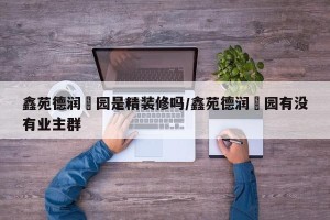 鑫苑德润珺园是精装修吗/鑫苑德润珺园有没有业主群