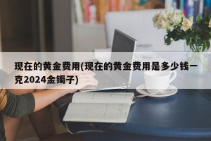 现在的黄金费用(现在的黄金费用是多少钱一克2024金镯子)
