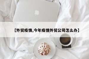 【外贸疫情,今年疫情外贸公司怎么办】