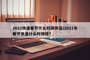 2022快递春节什么时间停运/2021年春节快递什么时候停?