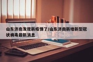 山东济南发现新疫情了/山东济南新增新型冠状病毒最新消息