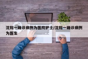 沈阳一确诊病例为医院护士/沈阳一确诊病例为医生