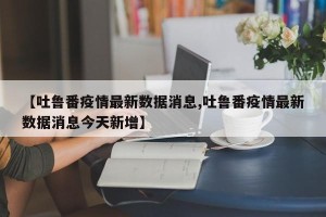【吐鲁番疫情最新数据消息,吐鲁番疫情最新数据消息今天新增】