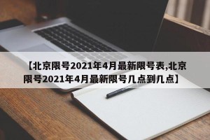 【北京限号2021年4月最新限号表,北京限号2021年4月最新限号几点到几点】