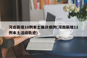 河南新增10例本土确诊病例(河南新增12例本土活动轨迹)