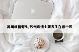 苏州疫情源头/苏州疫情主要发生在哪个区