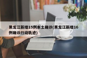 黑龙江新增15例本土确诊(黑龙江新增16例确诊行动轨迹)