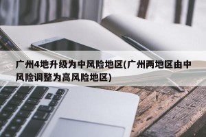 广州4地升级为中风险地区(广州两地区由中风险调整为高风险地区)